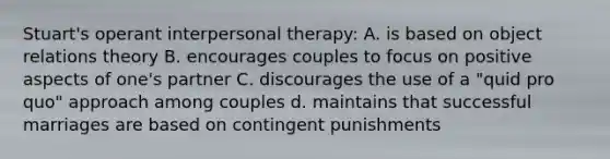 Stuart's operant interpersonal therapy: A. is based on object relations theory B. encourages couples to focus on positive aspects of one's partner C. discourages the use of a "quid pro quo" approach among couples d. maintains that successful marriages are based on contingent punishments