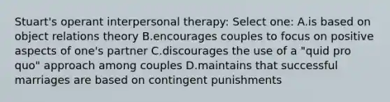 Stuart's operant interpersonal therapy: Select one: A.is based on object relations theory B.encourages couples to focus on positive aspects of one's partner C.discourages the use of a "quid pro quo" approach among couples D.maintains that successful marriages are based on contingent punishments