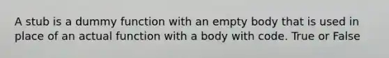 A stub is a dummy function with an empty body that is used in place of an actual function with a body with code. True or False