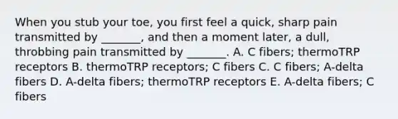 When you stub your toe, you first feel a quick, sharp pain transmitted by _______, and then a moment later, a dull, throbbing pain transmitted by _______. A. C fibers; thermoTRP receptors B. thermoTRP receptors; C fibers C. C fibers; A-delta fibers D. A-delta fibers; thermoTRP receptors E. A-delta fibers; C fibers