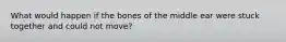 What would happen if the bones of the middle ear were stuck together and could not move?