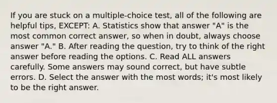 If you are stuck on a multiple-choice test, all of the following are helpful tips, EXCEPT: A. Statistics show that answer "A" is the most common correct answer, so when in doubt, always choose answer "A." B. After reading the question, try to think of the right answer before reading the options. C. Read ALL answers carefully. Some answers may sound correct, but have subtle errors. D. Select the answer with the most words; it's most likely to be the right answer.