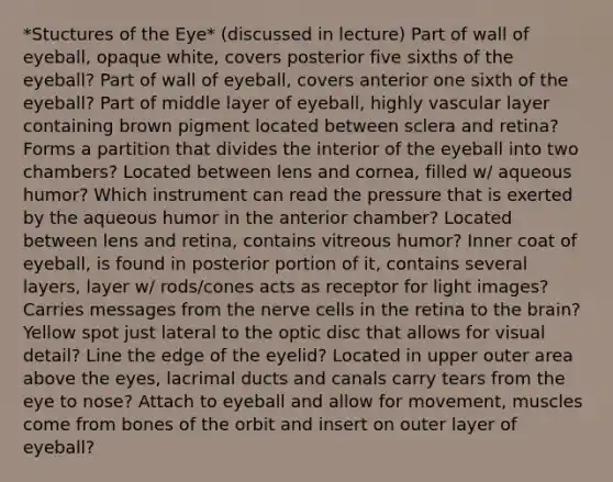 *Stuctures of the Eye* (discussed in lecture) Part of wall of eyeball, opaque white, covers posterior five sixths of the eyeball? Part of wall of eyeball, covers anterior one sixth of the eyeball? Part of middle layer of eyeball, highly vascular layer containing brown pigment located between sclera and retina? Forms a partition that divides the interior of the eyeball into two chambers? Located between lens and cornea, filled w/ aqueous humor? Which instrument can read the pressure that is exerted by the aqueous humor in the anterior chamber? Located between lens and retina, contains vitreous humor? Inner coat of eyeball, is found in posterior portion of it, contains several layers, layer w/ rods/cones acts as receptor for light images? Carries messages from the nerve cells in the retina to the brain? Yellow spot just lateral to the optic disc that allows for visual detail? Line the edge of the eyelid? Located in upper outer area above the eyes, lacrimal ducts and canals carry tears from the eye to nose? Attach to eyeball and allow for movement, muscles come from bones of the orbit and insert on outer layer of eyeball?