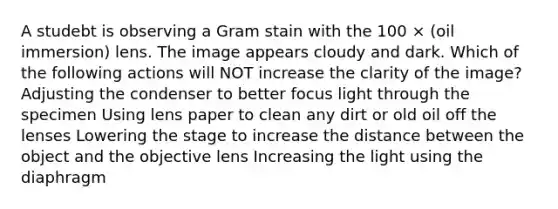 A studebt is observing a Gram stain with the 100 × (oil immersion) lens. The image appears cloudy and dark. Which of the following actions will NOT increase the clarity of the image? Adjusting the condenser to better focus light through the specimen Using lens paper to clean any dirt or old oil off the lenses Lowering the stage to increase the distance between the object and the objective lens Increasing the light using the diaphragm