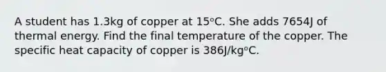 A student has 1.3kg of copper at 15ᵒC. She adds 7654J of thermal energy. Find the final temperature of the copper. The specific heat capacity of copper is 386J/kgᵒC.