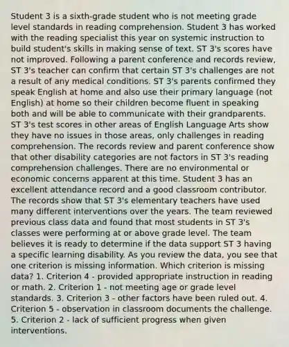 Student 3 is a sixth-grade student who is not meeting grade level standards in reading comprehension. Student 3 has worked with the reading specialist this year on systemic instruction to build student's skills in making sense of text. ST 3's scores have not improved. Following a parent conference and records review, ST 3's teacher can confirm that certain ST 3's challenges are not a result of any medical conditions. ST 3's parents confirmed they speak English at home and also use their primary language (not English) at home so their children become fluent in speaking both and will be able to communicate with their grandparents. ST 3's test scores in other areas of English Language Arts show they have no issues in those areas, only challenges in reading comprehension. The records review and parent conference show that other disability categories are not factors in ST 3's reading comprehension challenges. There are no environmental or economic concerns apparent at this time. Student 3 has an excellent attendance record and a good classroom contributor. The records show that ST 3's elementary teachers have used many different interventions over the years. The team reviewed previous class data and found that most students in ST 3's classes were performing at or above grade level. The team believes it is ready to determine if the data support ST 3 having a specific learning disability. As you review the data, you see that one criterion is missing information. Which criterion is missing data? 1. Criterion 4 - provided appropriate instruction in reading or math. 2. Criterion 1 - not meeting age or grade level standards. 3. Criterion 3 - other factors have been ruled out. 4. Criterion 5 - observation in classroom documents the challenge. 5. Criterion 2 - lack of sufficient progress when given interventions.