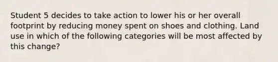 Student 5 decides to take action to lower his or her overall footprint by reducing money spent on shoes and clothing. Land use in which of the following categories will be most affected by this change?