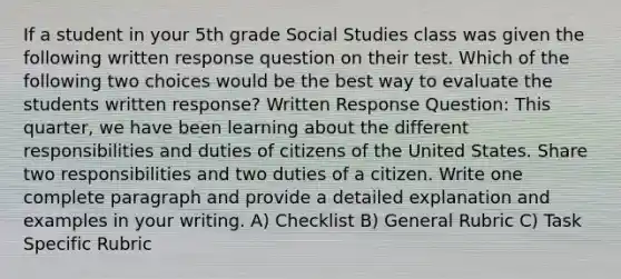 If a student in your 5th grade Social Studies class was given the following written response question on their test. Which of the following two choices would be the best way to evaluate the students written response? Written Response Question: This quarter, we have been learning about the different responsibilities and duties of citizens of the United States. Share two responsibilities and two duties of a citizen. Write one complete paragraph and provide a detailed explanation and examples in your writing. A) Checklist B) General Rubric C) Task Specific Rubric