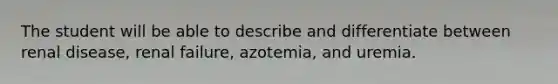 The student will be able to describe and differentiate between renal disease, renal failure, azotemia, and uremia.