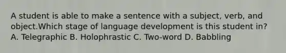 A student is able to make a sentence with a subject, verb, and object.Which stage of language development is this student in? A. Telegraphic B. Holophrastic C. Two-word D. Babbling