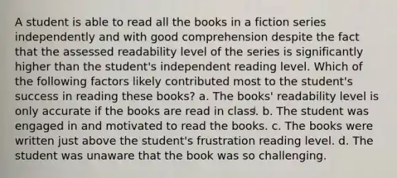 A student is able to read all the books in a fiction series independently and with good comprehension despite the fact that the assessed readability level of the series is significantly higher than the student's independent reading level. Which of the following factors likely contributed most to the student's success in reading these books? a. The books' readability level is only accurate if the books are read in class. b. The student was engaged in and motivated to read the books. c. The books were written just above the student's frustration reading level. d. The student was unaware that the book was so challenging.