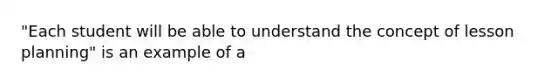 "Each student will be able to understand the concept of lesson planning" is an example of a