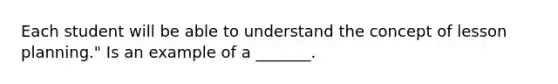 Each student will be able to understand the concept of lesson planning." Is an example of a _______.