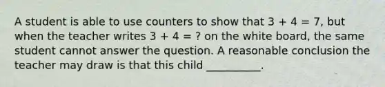 A student is able to use counters to show that 3 + 4 = 7, but when the teacher writes 3 + 4 = ? on the white board, the same student cannot answer the question. A reasonable conclusion the teacher may draw is that this child __________.