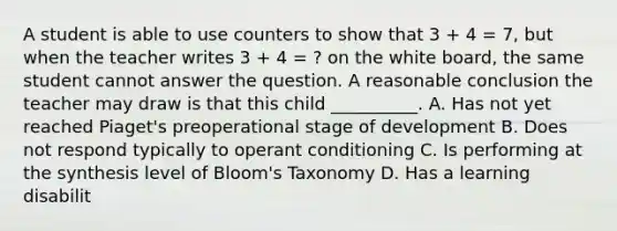 A student is able to use counters to show that 3 + 4 = 7, but when the teacher writes 3 + 4 = ? on the white board, the same student cannot answer the question. A reasonable conclusion the teacher may draw is that this child __________. A. Has not yet reached Piaget's preoperational stage of development B. Does not respond typically to operant conditioning C. Is performing at the synthesis level of Bloom's Taxonomy D. Has a learning disabilit