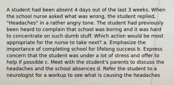 A student had been absent 4 days out of the last 3 weeks. When the school nurse asked what was wrong, the student replied, "Headaches" in a rather angry tone. The student had previously been heard to complain that school was boring and it was hard to concentrate on such dumb stuff. Which action would be most appropriate for the nurse to take next? a. Emphasize the importance of completing school for lifelong success b. Express concern that the student was under a lot of stress and offer to help if possible c. Meet with the student's parents to discuss the headaches and the school absences d. Refer the student to a neurologist for a workup to see what is causing the headaches