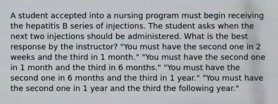 A student accepted into a nursing program must begin receiving the hepatitis B series of injections. The student asks when the next two injections should be administered. What is the best response by the instructor? "You must have the second one in 2 weeks and the third in 1 month." "You must have the second one in 1 month and the third in 6 months." "You must have the second one in 6 months and the third in 1 year." "You must have the second one in 1 year and the third the following year."