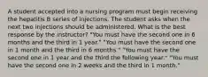 A student accepted into a nursing program must begin receiving the hepatitis B series of injections. The student asks when the next two injections should be administered. What is the best response by the instructor? "You must have the second one in 6 months and the third in 1 year." "You must have the second one in 1 month and the third in 6 months." "You must have the second one in 1 year and the third the following year." "You must have the second one in 2 weeks and the third in 1 month."