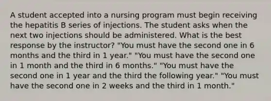 A student accepted into a nursing program must begin receiving the hepatitis B series of injections. The student asks when the next two injections should be administered. What is the best response by the instructor? "You must have the second one in 6 months and the third in 1 year." "You must have the second one in 1 month and the third in 6 months." "You must have the second one in 1 year and the third the following year." "You must have the second one in 2 weeks and the third in 1 month."