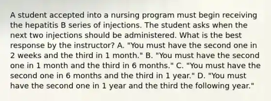 A student accepted into a nursing program must begin receiving the hepatitis B series of injections. The student asks when the next two injections should be administered. What is the best response by the instructor? A. "You must have the second one in 2 weeks and the third in 1 month." B. "You must have the second one in 1 month and the third in 6 months." C. "You must have the second one in 6 months and the third in 1 year." D. "You must have the second one in 1 year and the third the following year."