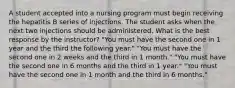 A student accepted into a nursing program must begin receiving the hepatitis B series of injections. The student asks when the next two injections should be administered. What is the best response by the instructor? "You must have the second one in 1 year and the third the following year." "You must have the second one in 2 weeks and the third in 1 month." "You must have the second one in 6 months and the third in 1 year." "You must have the second one in 1 month and the third in 6 months."