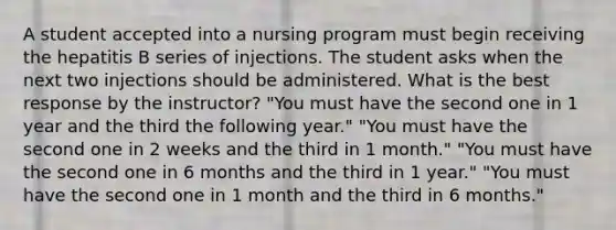 A student accepted into a nursing program must begin receiving the hepatitis B series of injections. The student asks when the next two injections should be administered. What is the best response by the instructor? "You must have the second one in 1 year and the third the following year." "You must have the second one in 2 weeks and the third in 1 month." "You must have the second one in 6 months and the third in 1 year." "You must have the second one in 1 month and the third in 6 months."