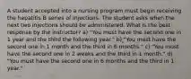 A student accepted into a nursing program must begin receiving the hepatitis B series of injections. The student asks when the next two injections should be administered. What is the best response by the instructor? a) "You must have the second one in 1 year and the third the following year." b) "You must have the second one in 1 month and the third in 6 months." c) "You must have the second one in 2 weeks and the third in 1 month." d) "You must have the second one in 6 months and the third in 1 year."