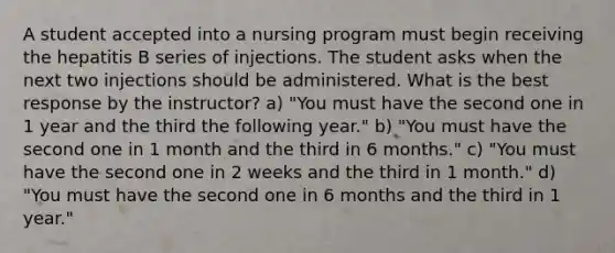 A student accepted into a nursing program must begin receiving the hepatitis B series of injections. The student asks when the next two injections should be administered. What is the best response by the instructor? a) "You must have the second one in 1 year and the third the following year." b) "You must have the second one in 1 month and the third in 6 months." c) "You must have the second one in 2 weeks and the third in 1 month." d) "You must have the second one in 6 months and the third in 1 year."