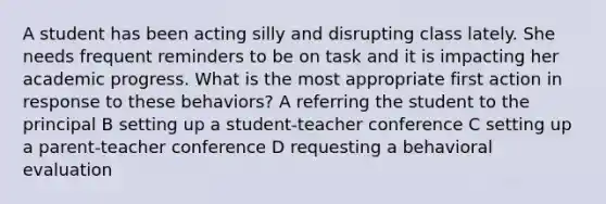 A student has been acting silly and disrupting class lately. She needs frequent reminders to be on task and it is impacting her academic progress. What is the most appropriate first action in response to these behaviors? A referring the student to the principal B setting up a student-teacher conference C setting up a parent-teacher conference D requesting a behavioral evaluation