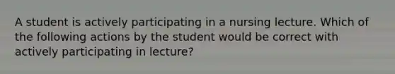 A student is actively participating in a nursing lecture. Which of the following actions by the student would be correct with actively participating in lecture?