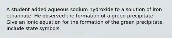 A student added aqueous sodium hydroxide to a solution of iron ethanoate. He observed the formation of a green precipitate. Give an ionic equation for the formation of the green precipitate. Include state symbols.