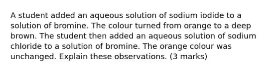 A student added an aqueous solution of sodium iodide to a solution of bromine. The colour turned from orange to a deep brown. The student then added an aqueous solution of sodium chloride to a solution of bromine. The orange colour was unchanged. Explain these observations. (3 marks)