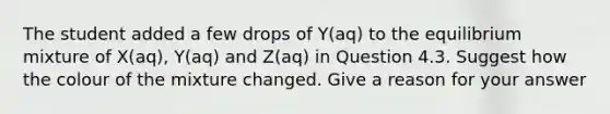 The student added a few drops of Y(aq) to the equilibrium mixture of X(aq), Y(aq) and Z(aq) in Question 4.3. Suggest how the colour of the mixture changed. Give a reason for your answer