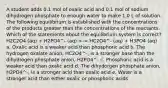 A student adds 0.1 mol of oxalic acid and 0.1 mol of sodium dihydrogen phosphate to enough water to make 1.0 L of solution. The following equilibrium is established with the concentrations of the products greater than the concentrations of the reactants. Which of the statements about the equilibrium system is correct? H2C2O4 (aq) + H2PO4^- (aq) HC2O4^- (aq) + H3PO4 (aq) a. Oxalic acid is a weaker acid than phosphoric acid b. The hydrogen oxalate anion, HC2O4^-, is a stronger base than the dihydrogen phosphate anion, H2PO4^- c. Phosphoric acid is a weaker acid than oxalic acid d. The dihydorgen phosphate anion, H2PO4^-, is a stronger acid than oxalic acid e. Water is a stronger acid than either oxalic or phosphoric acids