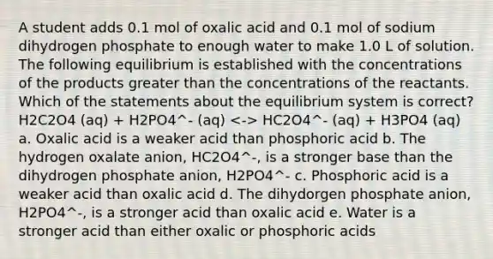 A student adds 0.1 mol of oxalic acid and 0.1 mol of sodium dihydrogen phosphate to enough water to make 1.0 L of solution. The following equilibrium is established with the concentrations of the products greater than the concentrations of the reactants. Which of the statements about the equilibrium system is correct? H2C2O4 (aq) + H2PO4^- (aq) HC2O4^- (aq) + H3PO4 (aq) a. Oxalic acid is a weaker acid than phosphoric acid b. The hydrogen oxalate anion, HC2O4^-, is a stronger base than the dihydrogen phosphate anion, H2PO4^- c. Phosphoric acid is a weaker acid than oxalic acid d. The dihydorgen phosphate anion, H2PO4^-, is a stronger acid than oxalic acid e. Water is a stronger acid than either oxalic or phosphoric acids