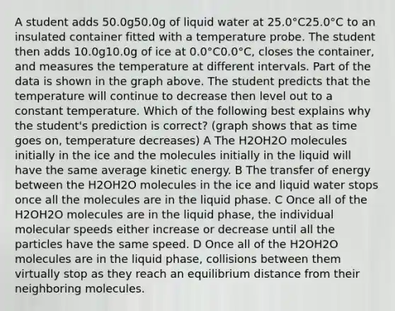 A student adds 50.0g50.0g of liquid water at 25.0°C25.0°C to an insulated container fitted with a temperature probe. The student then adds 10.0g10.0g of ice at 0.0°C0.0°C, closes the container, and measures the temperature at different intervals. Part of the data is shown in the graph above. The student predicts that the temperature will continue to decrease then level out to a constant temperature. Which of the following best explains why the student's prediction is correct? (graph shows that as time goes on, temperature decreases) A The H2OH2O molecules initially in the ice and the molecules initially in the liquid will have the same average kinetic energy. B The transfer of energy between the H2OH2O molecules in the ice and liquid water stops once all the molecules are in the liquid phase. C Once all of the H2OH2O molecules are in the liquid phase, the individual molecular speeds either increase or decrease until all the particles have the same speed. D Once all of the H2OH2O molecules are in the liquid phase, collisions between them virtually stop as they reach an equilibrium distance from their neighboring molecules.