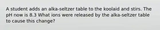 A student adds an alka-seltzer table to the koolaid and stirs. The pH now is 8.3 What ions were released by the alka-seltzer table to cause this change?