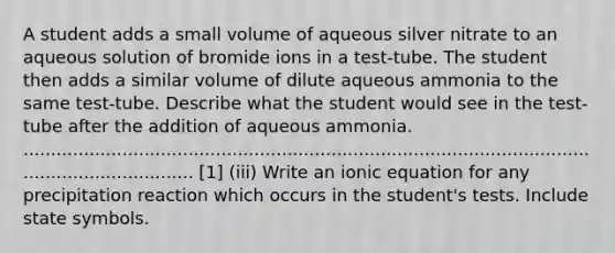 A student adds a small volume of aqueous silver nitrate to an aqueous solution of bromide ions in a test-tube. The student then adds a similar volume of dilute aqueous ammonia to the same test-tube. Describe what the student would see in the test-tube after the addition of aqueous ammonia. ...................................................................................................................................... [1] (iii) Write an ionic equation for any precipitation reaction which occurs in the student's tests. Include state symbols.