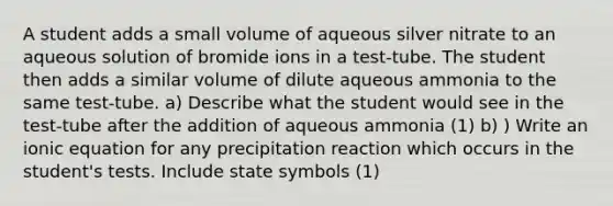 A student adds a small volume of aqueous silver nitrate to an aqueous solution of bromide ions in a test-tube. The student then adds a similar volume of dilute aqueous ammonia to the same test-tube. a) Describe what the student would see in the test-tube after the addition of aqueous ammonia (1) b) ) Write an ionic equation for any precipitation reaction which occurs in the student's tests. Include state symbols (1)