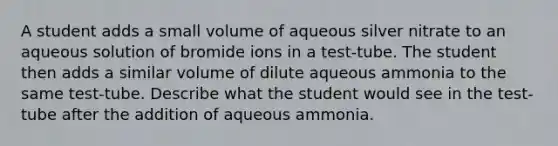 A student adds a small volume of aqueous silver nitrate to an aqueous solution of bromide ions in a test-tube. The student then adds a similar volume of dilute aqueous ammonia to the same test-tube. Describe what the student would see in the test-tube after the addition of aqueous ammonia.