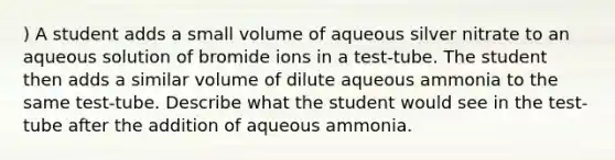 ) A student adds a small volume of aqueous silver nitrate to an aqueous solution of bromide ions in a test-tube. The student then adds a similar volume of dilute aqueous ammonia to the same test-tube. Describe what the student would see in the test-tube after the addition of aqueous ammonia.