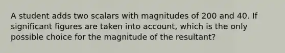 A student adds two scalars with magnitudes of 200 and 40. If significant figures are taken into account, which is the only possible choice for the magnitude of the resultant?