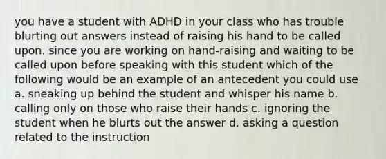 you have a student with ADHD in your class who has trouble blurting out answers instead of raising his hand to be called upon. since you are working on hand-raising and waiting to be called upon before speaking with this student which of the following would be an example of an antecedent you could use a. sneaking up behind the student and whisper his name b. calling only on those who raise their hands c. ignoring the student when he blurts out the answer d. asking a question related to the instruction