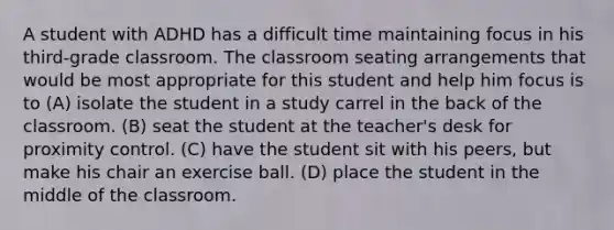 A student with ADHD has a difficult time maintaining focus in his third-grade classroom. The classroom seating arrangements that would be most appropriate for this student and help him focus is to (A) isolate the student in a study carrel in the back of the classroom. (B) seat the student at the teacher's desk for proximity control. (C) have the student sit with his peers, but make his chair an exercise ball. (D) place the student in the middle of the classroom.