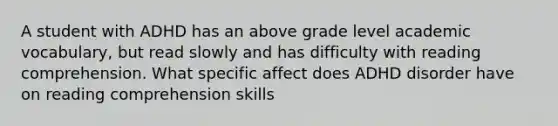 A student with ADHD has an above grade level academic vocabulary, but read slowly and has difficulty with reading comprehension. What specific affect does ADHD disorder have on reading comprehension skills