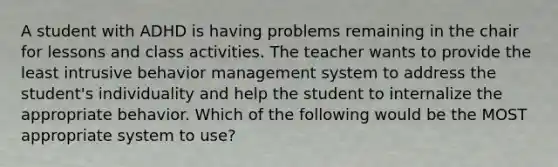 A student with ADHD is having problems remaining in the chair for lessons and class activities. The teacher wants to provide the least intrusive behavior management system to address the student's individuality and help the student to internalize the appropriate behavior. Which of the following would be the MOST appropriate system to use?