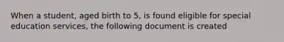 When a student, aged birth to 5, is found eligible for special education services, the following document is created