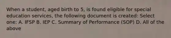 When a student, aged birth to 5, is found eligible for special education services, the following document is created: Select one: A. IFSP B. IEP C. Summary of Performance (SOP) D. All of the above