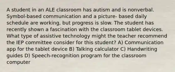 A student in an ALE classroom has autism and is nonverbal. Symbol-based communication and a picture- based daily schedule are working, but progress is slow. The student has recently shown a fascination with the classroom tablet devices. What type of assistive technology might the teacher recommend the IEP committee consider for this student? A) Communication app for the tablet device B) Talking calculator C) Handwriting guides D) Speech-recognition program for the classroom computer