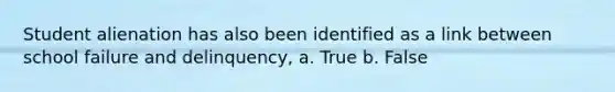 Student alienation has also been identified as a link between school failure and delinquency, a. True b. False